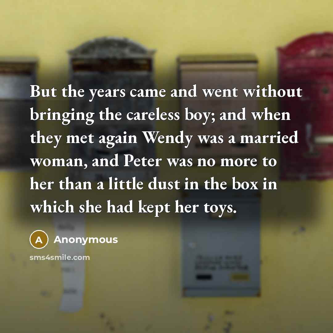 “But the years came and went without bringing the careless boy; and when they met again Wendy was a married woman, and Peter was no more to her than a little dust in the box in which she had kept her toys.” quote by Anonymous