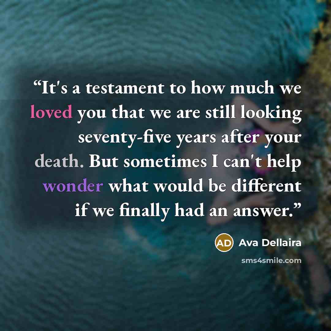 “It's a testament to how much we loved you that we are still looking seventy-five years after your death. But sometimes I can't help wonder what would be different if we finally had an answer.” quote by Ava Dellaira