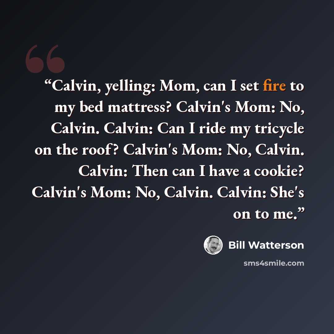 “Calvin, yelling: Mom, can I set fire to my bed mattress? Calvin's Mom: No, Calvin. Calvin: Can I ride my tricycle on the roof? Calvin's Mom: No, Calvin. Calvin: Then can I have a cookie? Calvin's Mom: No, Calvin. Calvin: She's on to me.” quote by Bill Watterson