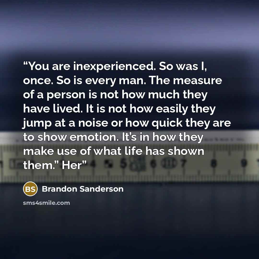 “You are inexperienced. So was I, once. So is every man. The measure of a person is not how much they have lived. It is not how easily they jump at a noise or how quick they are to show emotion. It’s in how they make use of what life has shown them.” Her” quote by Brandon Sanderson