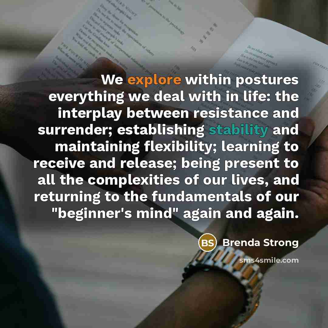 “We explore within postures everything we deal with in life: the interplay between resistance and surrender; establishing stability and maintaining flexibility; learning to receive and release; being present to all the complexities of our lives, and returning to the fundamentals of our "beginner's…” quote by Brenda Strong
