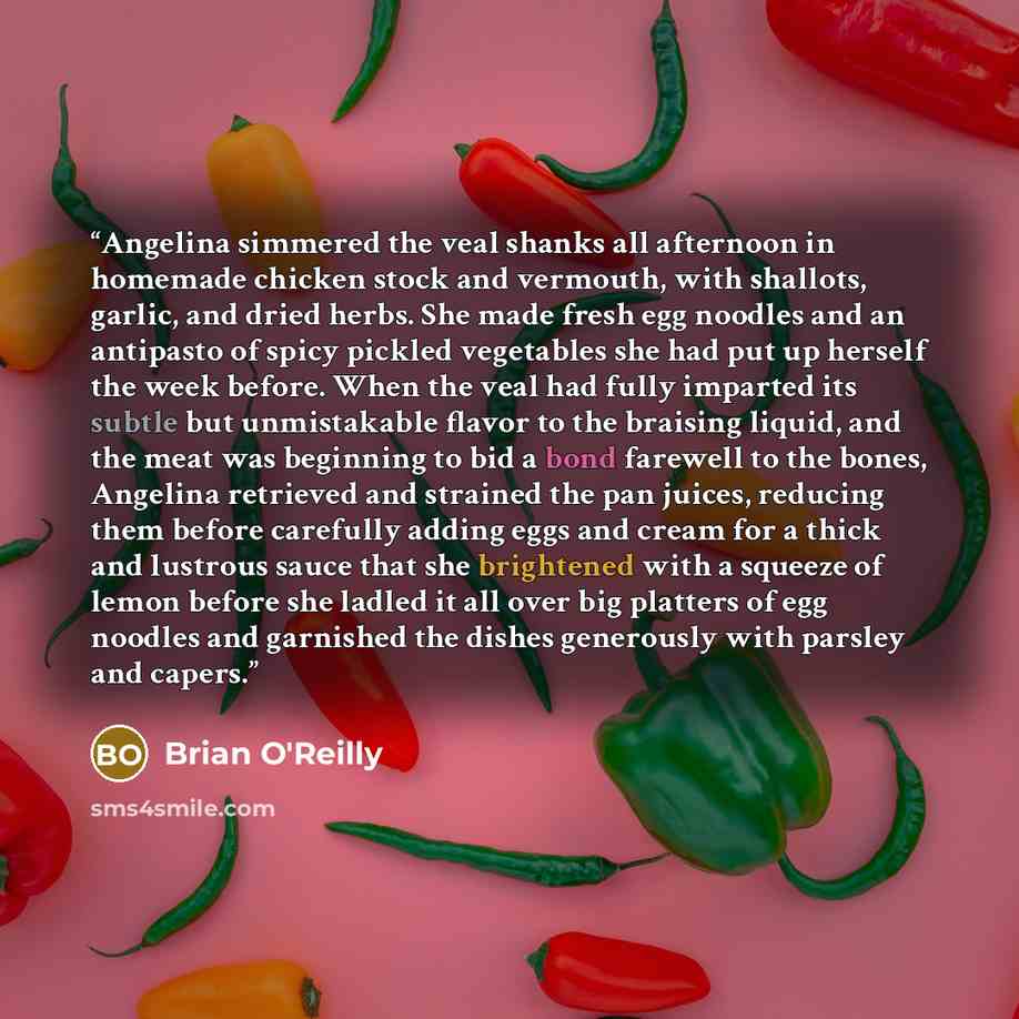 “Angelina simmered the veal shanks all afternoon in homemade chicken stock and vermouth, with shallots, garlic, and dried herbs. She made fresh egg noodles and an antipasto of spicy pickled vegetables she had put up herself the week before. When the veal had fully imparted its subtle but…” quote by Brian O'Reilly