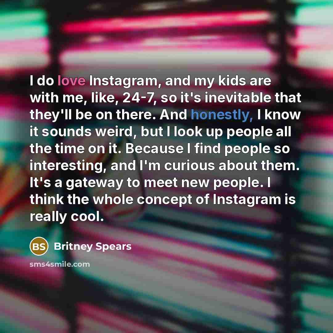 “I do love Instagram, and my kids are with me, like, 24-7, so it's inevitable that they'll be on there. And honestly, I know it sounds weird, but I look up people all the time on it. Because I find people so interesting, and I'm curious about them. It's a gateway to meet new people. I think the…” quote by Britney Spears