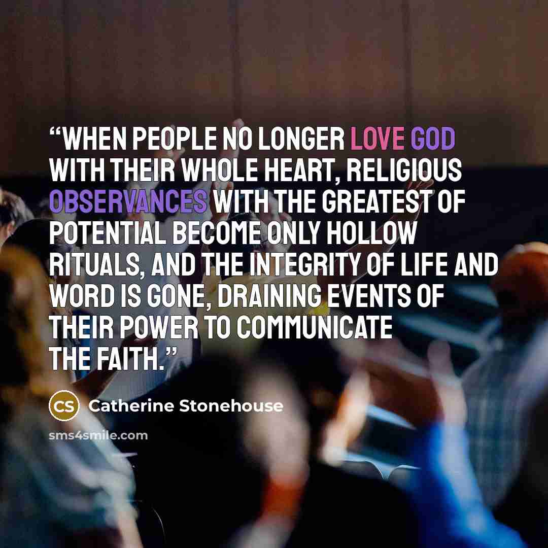 “When people no longer love God with their whole heart, religious observances with the greatest of potential become only hollow rituals, and the integrity of life and word is gone, draining events of their power to communicate the faith.” quote by Catherine Stonehouse