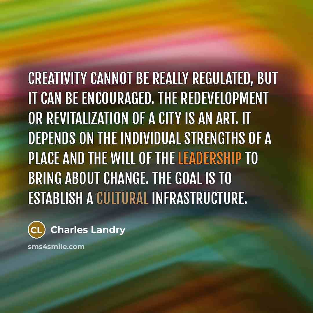 “Creativity cannot be really regulated, but it can be encouraged. The redevelopment or revitalization of a city is an art. It depends on the individual strengths of a place and the will of the leadership to bring about change. The goal is to establish a cultural infrastructure.” quote by Charles Landry