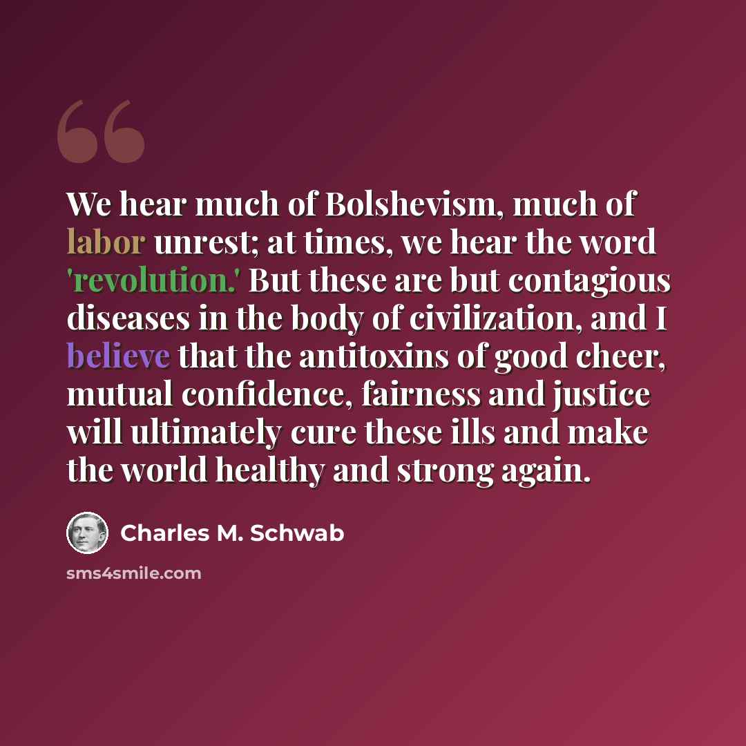 “We hear much of Bolshevism, much of labor unrest; at times, we hear the word 'revolution.' But these are but contagious diseases in the body of civilization, and I believe that the antitoxins of good cheer, mutual confidence, fairness and justice will ultimately cure these ills and make the world…” quote by Charles M. Schwab