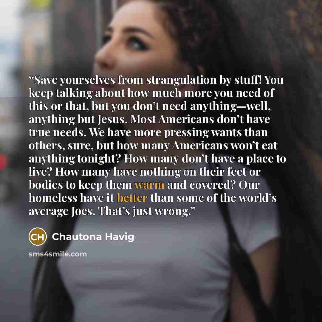 “Save yourselves from strangulation by stuff! You keep talking about how much more you need of this or that, but you don’t need anything—well, anything but Jesus. Most Americans don’t have true needs. We have more pressing wants than others, sure, but how many Americans won’t eat anything tonight?…” quote by Chautona Havig