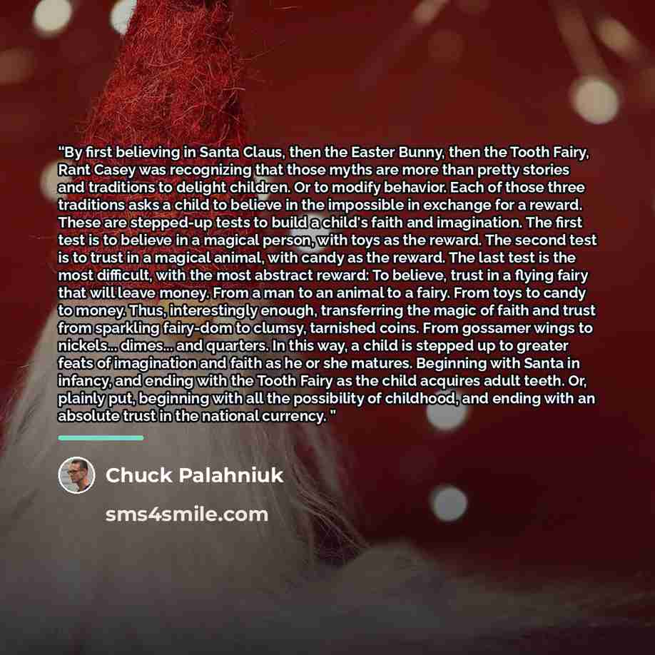 “By first believing in Santa Claus, then the Easter Bunny, then the Tooth Fairy, Rant Casey was recognizing that those myths are more than pretty stories and traditions to delight children. Or to modify behavior. Each of those three traditions asks a child to believe in the impossible in exchange…” quote by Chuck Palahniuk