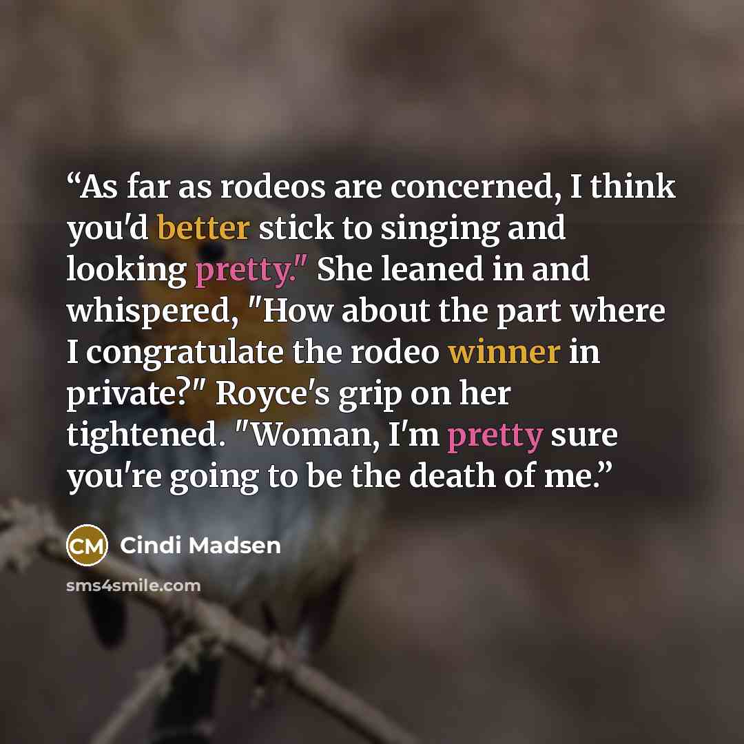 “As far as rodeos are concerned, I think you'd better stick to singing and looking pretty." She leaned in and whispered, "How about the part where I congratulate the rodeo winner in private?" Royce's grip on her tightened. "Woman, I'm pretty sure you're going to be the death of me.” quote by Cindi Madsen