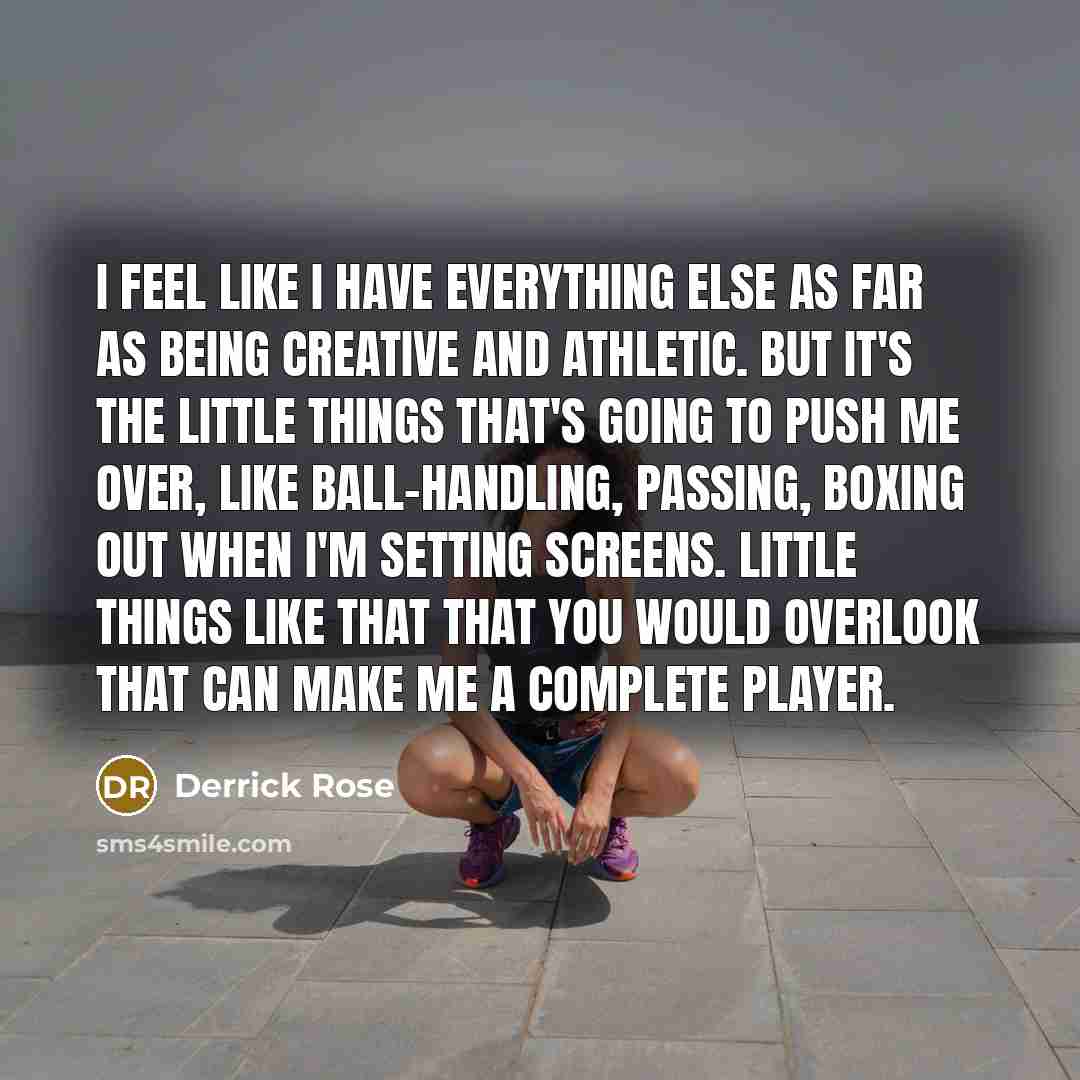 “I feel like I have everything else as far as being creative and athletic. But it's the little things that's going to push me over, like ball-handling, passing, boxing out when I'm setting screens. Little things like that that you would overlook that can make me a complete player.” quote by Derrick Rose