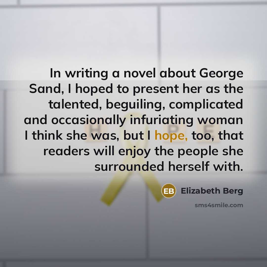 “In writing a novel about George Sand, I hoped to present her as the talented, beguiling, complicated and occasionally infuriating woman I think she was, but I hope, too, that readers will enjoy the people she surrounded herself with.” quote by Elizabeth Berg