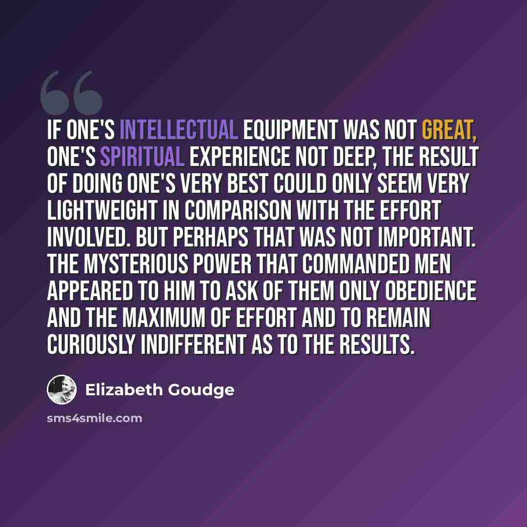 “If one's intellectual equipment was not great, one's spiritual experience not deep, the result of doing one's very best could only seem very lightweight in comparison with the effort involved. But perhaps that was not important. The mysterious power that commanded men appeared to him to ask of…” quote by Elizabeth Goudge