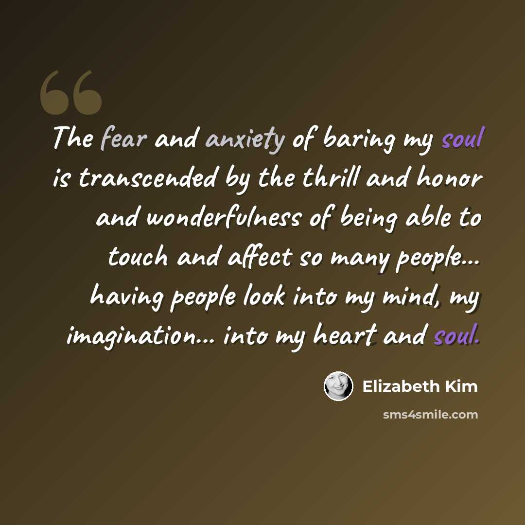 “The fear and anxiety of baring my soul is transcended by the thrill and honor and wonderfulness of being able to touch and affect so many people... having people look into my mind, my imagination... into my heart and soul.” quote by Elizabeth Kim