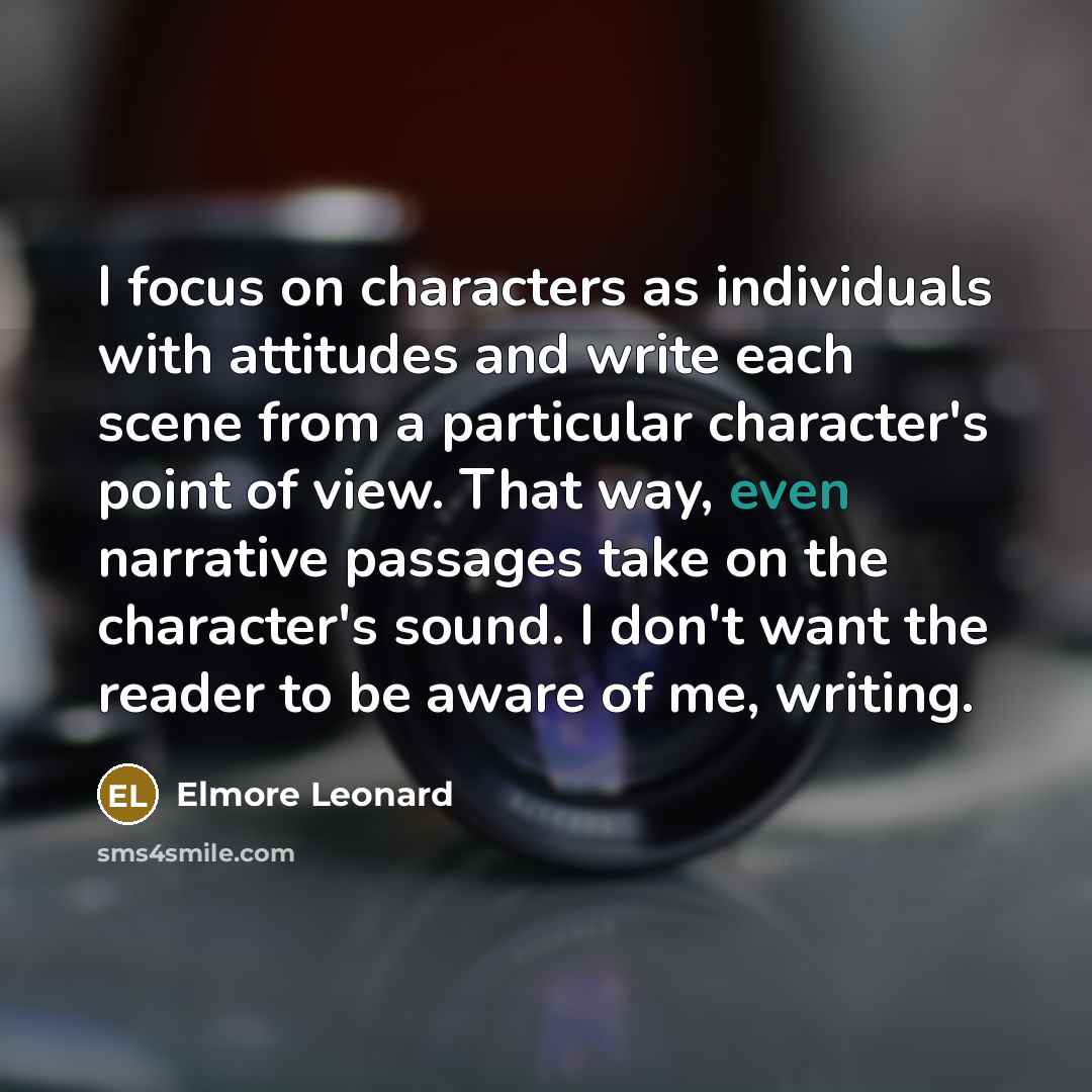 “I focus on characters as individuals with attitudes and write each scene from a particular character's point of view. That way, even narrative passages take on the character's sound. I don't want the reader to be aware of me, writing.” quote by Elmore Leonard