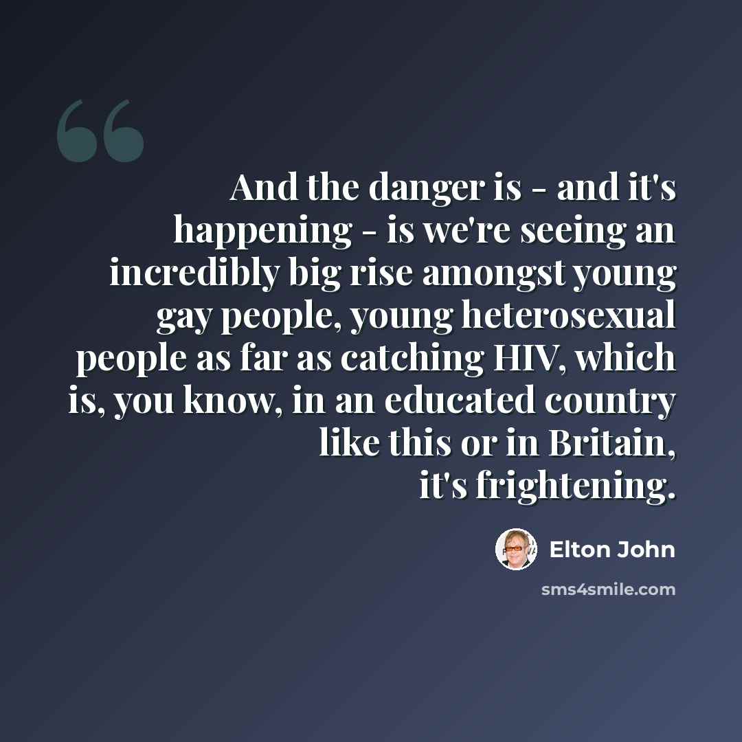 “And the danger is - and it's happening - is we're seeing an incredibly big rise amongst young gay people, young heterosexual people as far as catching HIV, which is, you know, in an educated country like this or in Britain, it's frightening.” quote by Elton John