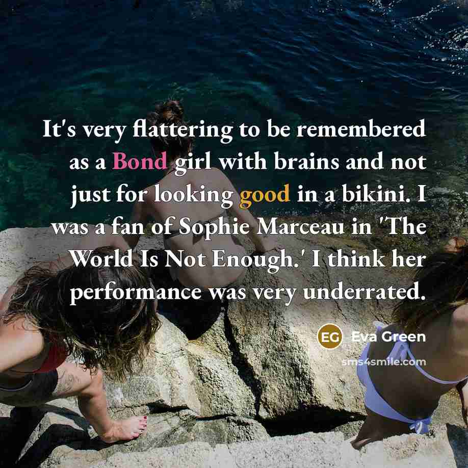 “It's very flattering to be remembered as a Bond girl with brains and not just for looking good in a bikini. I was a fan of Sophie Marceau in 'The World Is Not Enough.' I think her performance was very underrated.” quote by Eva Green