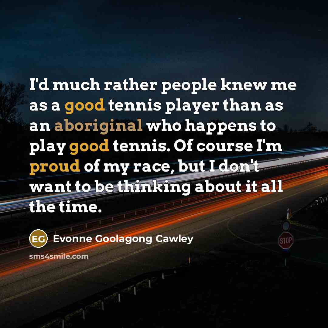 “I'd much rather people knew me as a good tennis player than as an aboriginal who happens to play good tennis. Of course I'm proud of my race, but I don't want to be thinking about it all the time.” quote by Evonne Goolagong Cawley