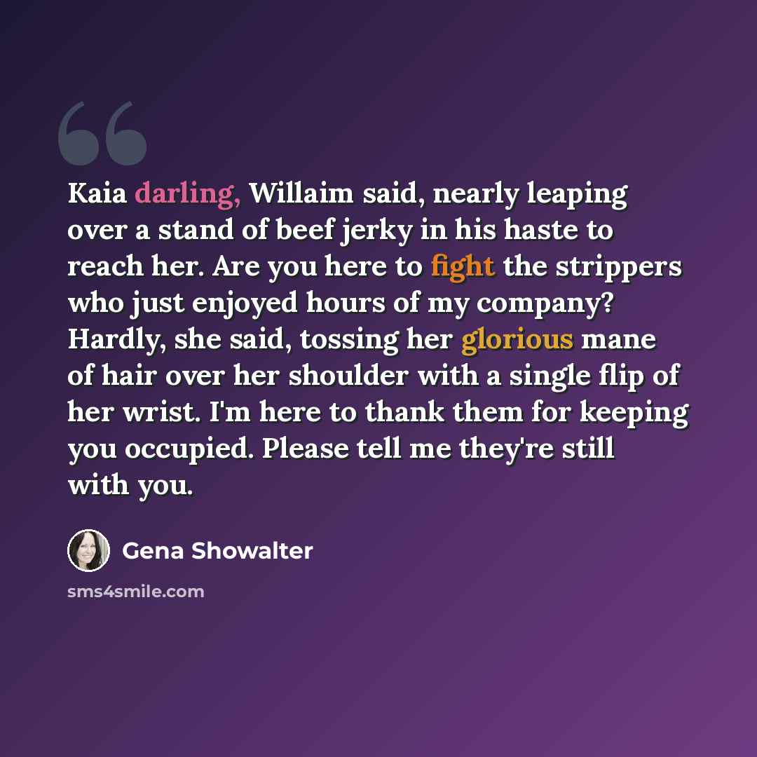 “Kaia darling, Willaim said, nearly leaping over a stand of beef jerky in his haste to reach her. Are you here to fight the strippers who just enjoyed hours of my company? Hardly, she said, tossing her glorious mane of hair over her shoulder with a single flip of her wrist. I'm here to thank them…” quote by Gena Showalter