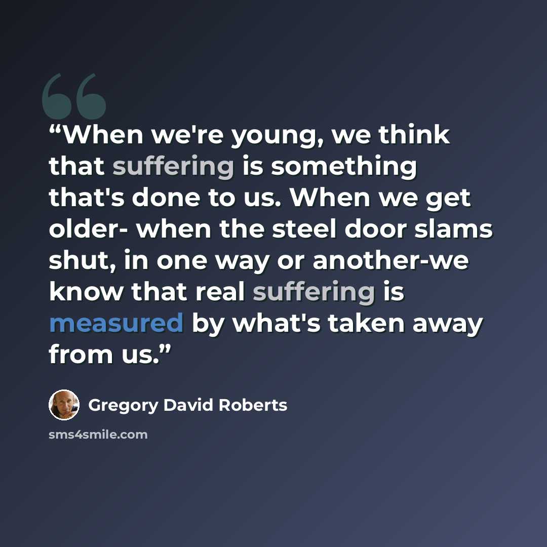 “When we're young, we think that suffering is something that's done to us. When we get older- when the steel door slams shut, in one way or another-we know that real suffering is measured by what's taken away from us.” quote by Gregory David Roberts