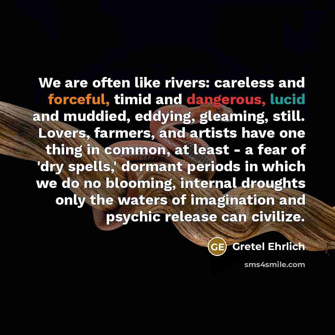 “We are often like rivers: careless and forceful, timid and dangerous, lucid and muddied, eddying, gleaming, still. Lovers, farmers, and artists have one thing in common, at least - a fear of 'dry spells,' dormant periods in which we do no blooming, internal droughts only the waters of imagination…” quote by Gretel Ehrlich