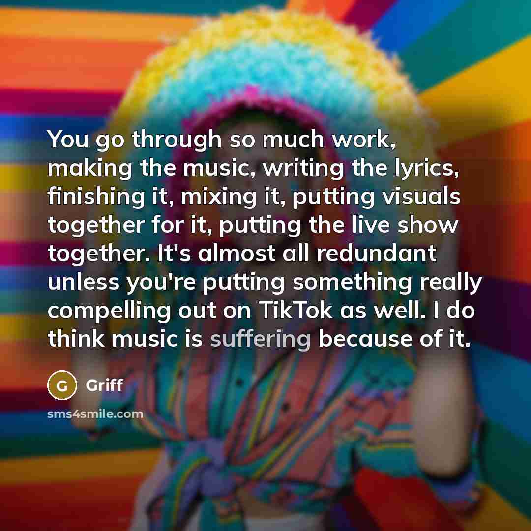“You go through so much work, making the music, writing the lyrics, finishing it, mixing it, putting visuals together for it, putting the live show together. It's almost all redundant unless you're putting something really compelling out on TikTok as well. I do think music is suffering because of it.” quote by Griff