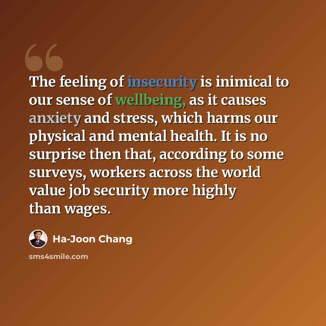 “The feeling of insecurity is inimical to our sense of wellbeing, as it causes anxiety and stress, which harms our physical and mental health. It is no surprise then that, according to some surveys, workers across the world value job security more highly than wages.” quote by Ha-Joon Chang