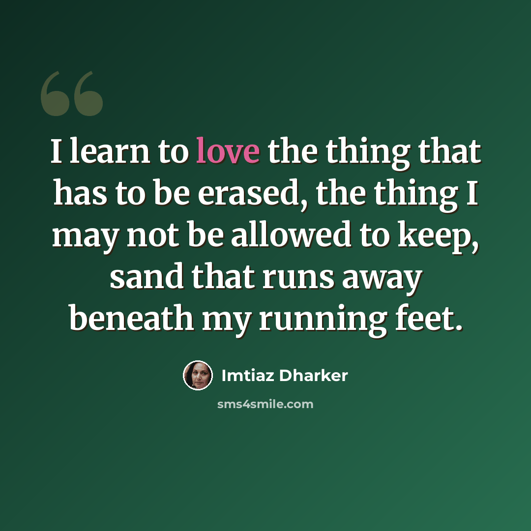 “I learn to love the thing that has to be erased, the thing I may not be allowed to keep, sand that runs away beneath my running feet.” quote by Imtiaz Dharker