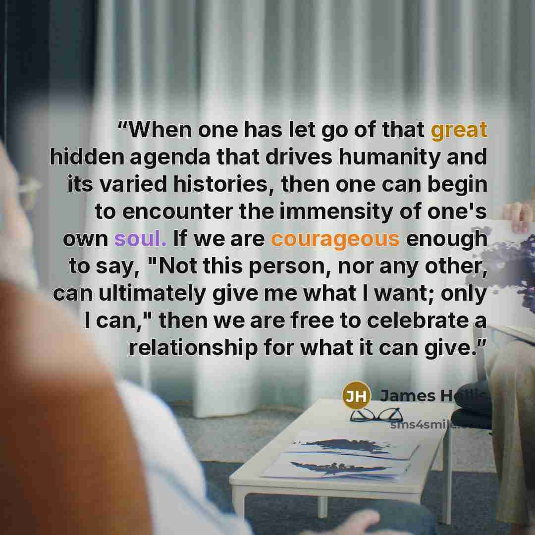 “When one has let go of that great hidden agenda that drives humanity and its varied histories, then one can begin to encounter the immensity of one's own soul. If we are courageous enough to say, "Not this person, nor any other, can ultimately give me what I want; only I can," then we are free to…” quote by James Hollis