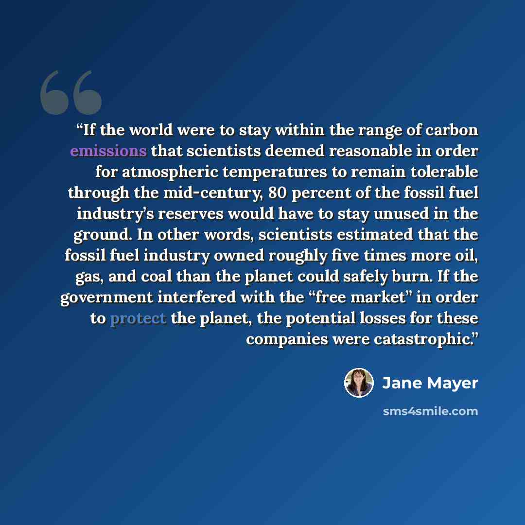 “If the world were to stay within the range of carbon emissions that scientists deemed reasonable in order for atmospheric temperatures to remain tolerable through the mid-century, 80 percent of the fossil fuel industry’s reserves would have to stay unused in the ground. In other words, scientists…” quote by Jane Mayer