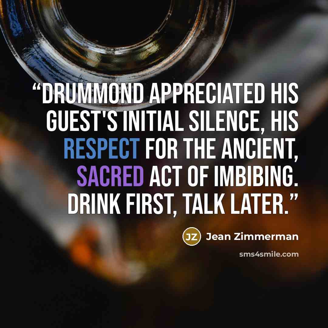 “Drummond appreciated his guest's initial silence, his respect for the ancient, sacred act of imbibing. Drink first, talk later.” quote by Jean Zimmerman