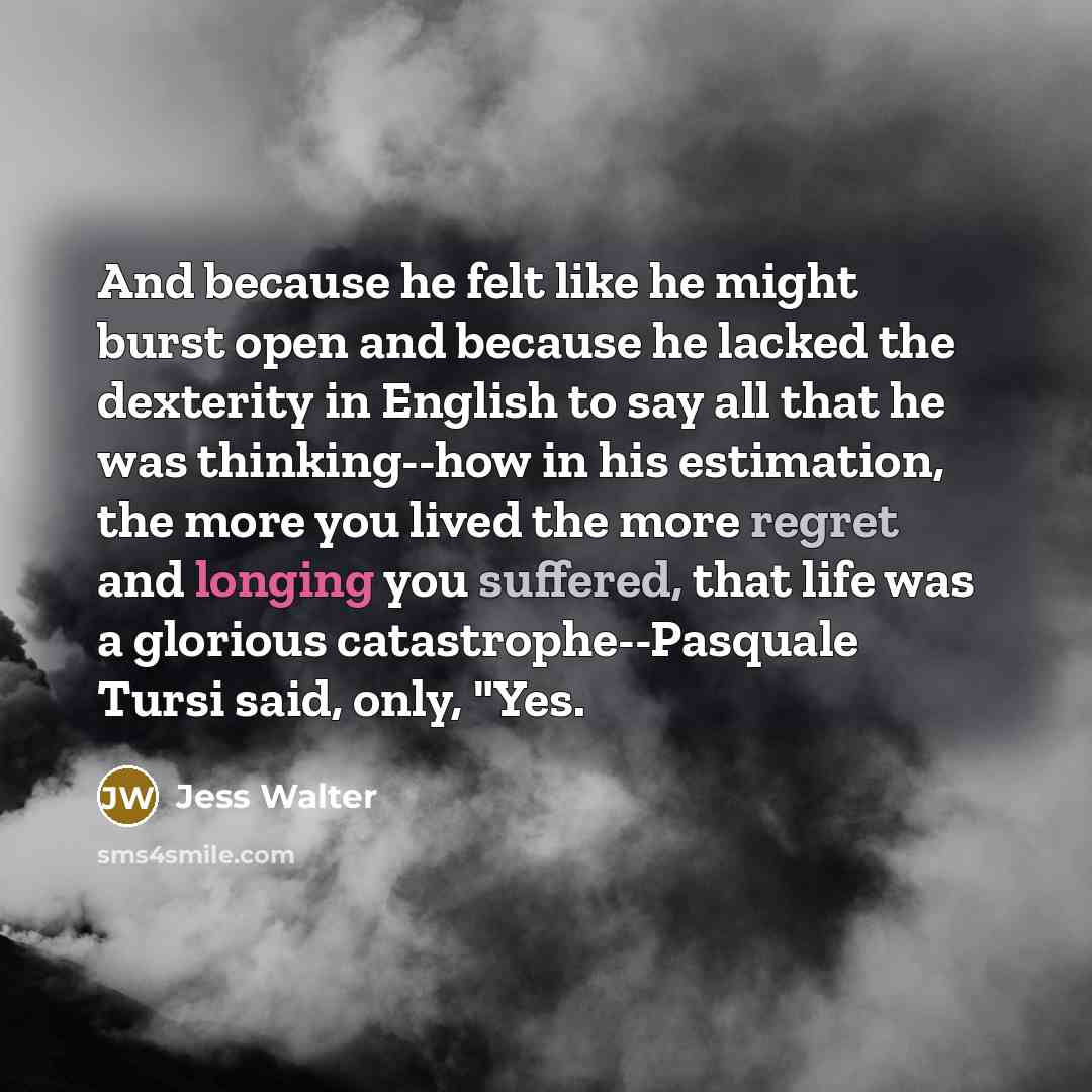 “And because he felt like he might burst open and because he lacked the dexterity in English to say all that he was thinking--how in his estimation, the more you lived the more regret and longing you suffered, that life was a glorious catastrophe--Pasquale Tursi said, only, "Yes.” quote by Jess Walter