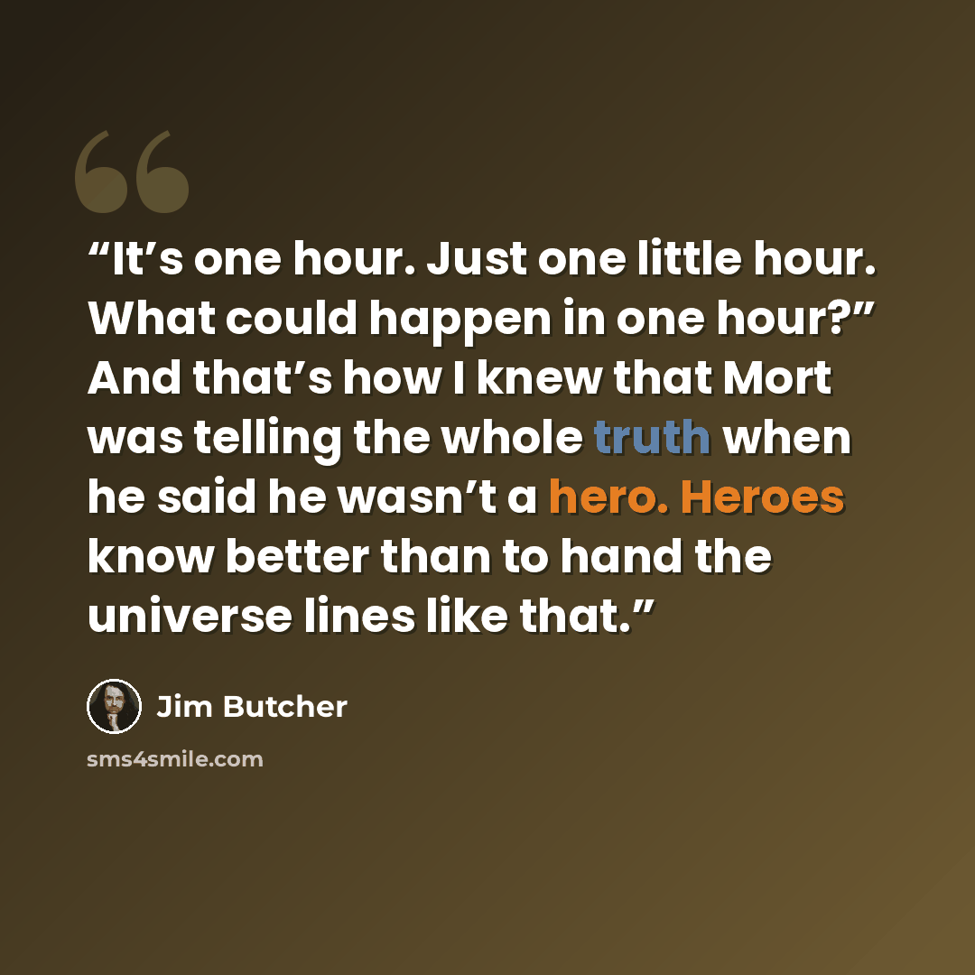 “It’s one hour. Just one little hour. What could happen in one hour?” And that’s how I knew that Mort was telling the whole truth when he said he wasn’t a hero. Heroes know better than to hand the universe lines like that.” quote by Jim Butcher