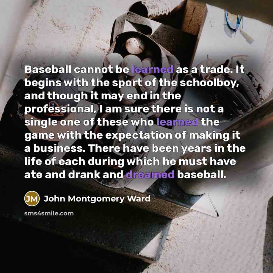 “Baseball cannot be learned as a trade. It begins with the sport of the schoolboy, and though it may end in the professional, I am sure there is not a single one of these who learned the game with the expectation of making it a business. There have been years in the life of each during which he…” quote by John Montgomery Ward