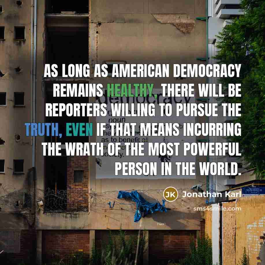 “As long as American democracy remains healthy, there will be reporters willing to pursue the truth, even if that means incurring the wrath of the most powerful person in the world.” quote by Jonathan Karl