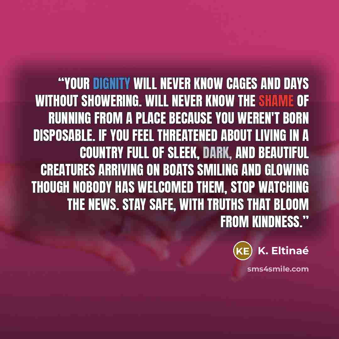 “Your dignity will never know cages and days without showering. Will never know the shame of running from a place because you weren't born disposable. If you feel threatened about living in a country full of sleek, dark, and beautiful creatures arriving on boats smiling and glowing though nobody…” quote by K. Eltinaé