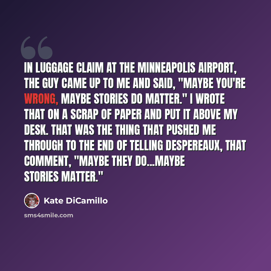 “In luggage claim at the Minneapolis airport, the guy came up to me and said, "Maybe you're wrong, maybe stories do matter." I wrote that on a scrap of paper and put it above my desk. That was the thing that pushed me through to the end of telling Despereaux, that comment, "Maybe they do...maybe…” quote by Kate DiCamillo