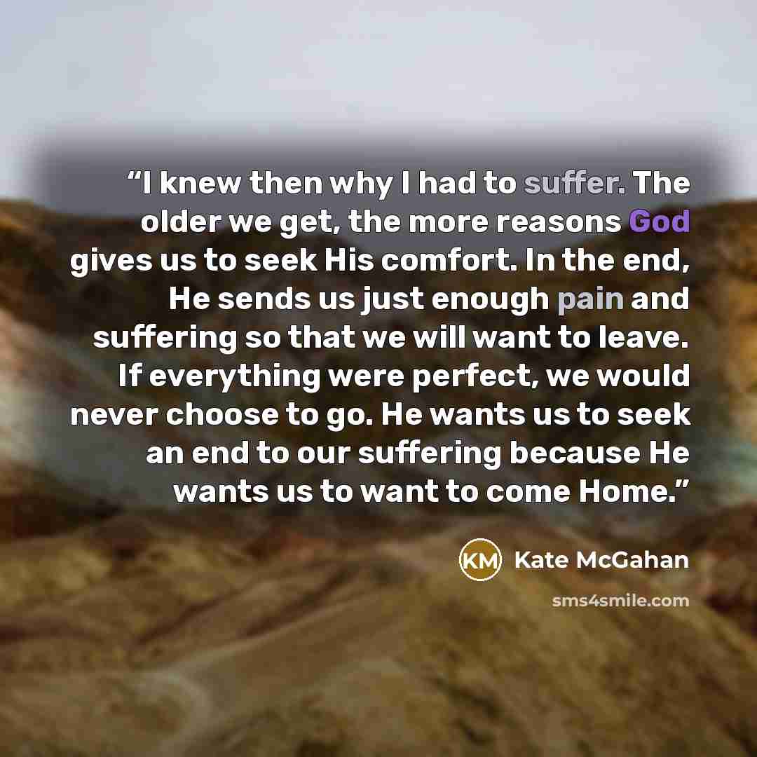 “I knew then why I had to suffer. The older we get, the more reasons God gives us to seek His comfort. In the end, He sends us just enough pain and suffering so that we will want to leave. If everything were perfect, we would never choose to go. He wants us to seek an end to our suffering because…” quote by Kate McGahan