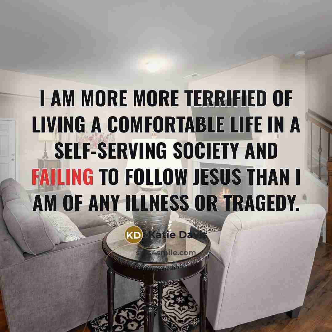 “I am more more terrified of living a comfortable life in a self-serving society and failing to follow Jesus than I am of any illness or tragedy.” quote by Katie Davis