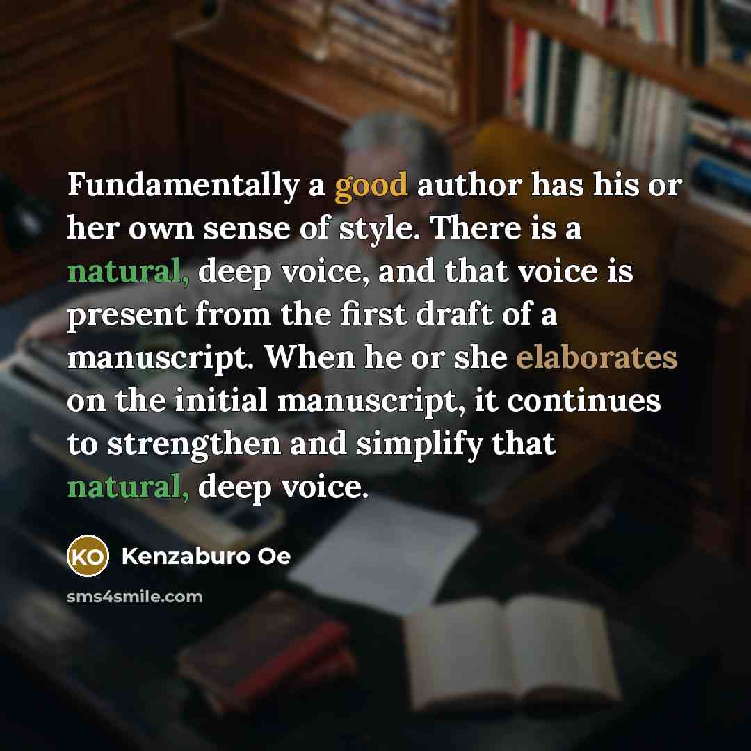 “Fundamentally a good author has his or her own sense of style. There is a natural, deep voice, and that voice is present from the first draft of a manuscript. When he or she elaborates on the initial manuscript, it continues to strengthen and simplify that natural, deep voice.” quote by Kenzaburo Oe