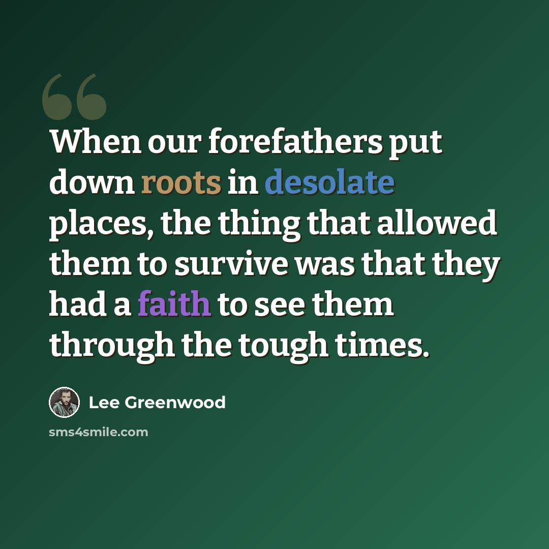 “When our forefathers put down roots in desolate places, the thing that allowed them to survive was that they had a faith to see them through the tough times.” quote by Lee Greenwood