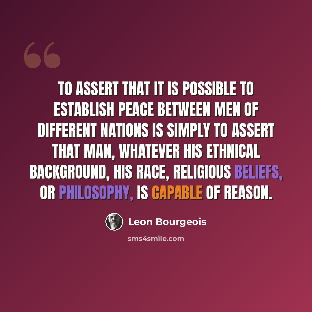“To assert that it is possible to establish peace between men of different nations is simply to assert that man, whatever his ethnical background, his race, religious beliefs, or philosophy, is capable of reason.” quote by Leon Bourgeois