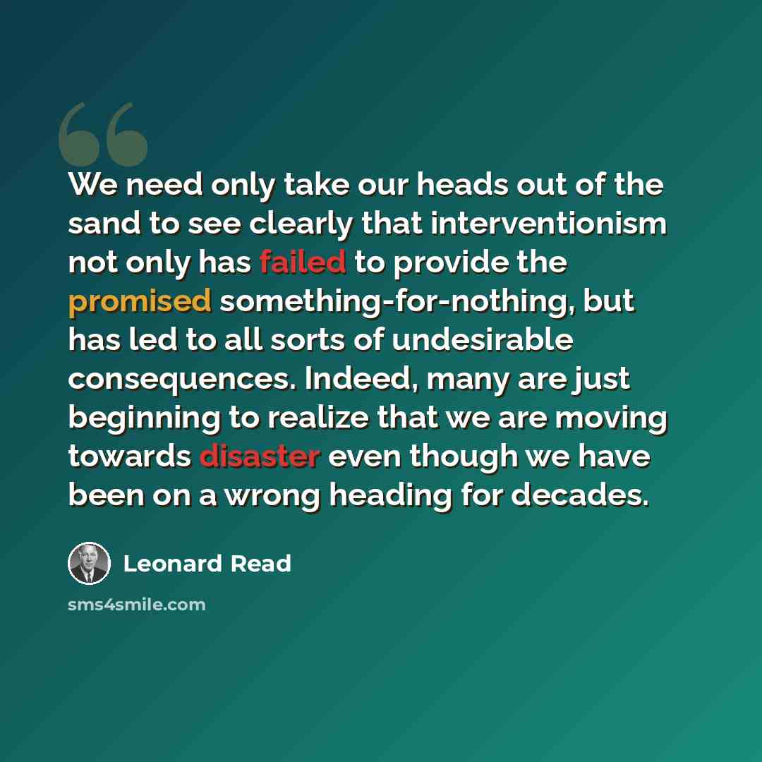 “We need only take our heads out of the sand to see clearly that interventionism not only has failed to provide the promised something-for-nothing, but has led to all sorts of undesirable consequences. Indeed, many are just beginning to realize that we are moving towards disaster even though we…” quote by Leonard Read