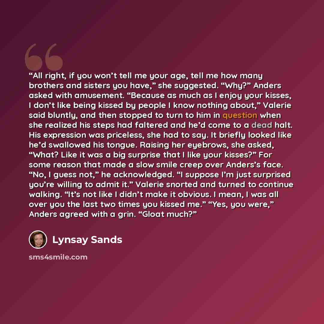 “All right, if you won’t tell me your age, tell me how many brothers and sisters you have,” she suggested. “Why?” Anders asked with amusement. “Because as much as I enjoy your kisses, I don’t like being kissed by people I know nothing about,” Valerie said bluntly, and then stopped to turn to him in…” quote by Lynsay Sands
