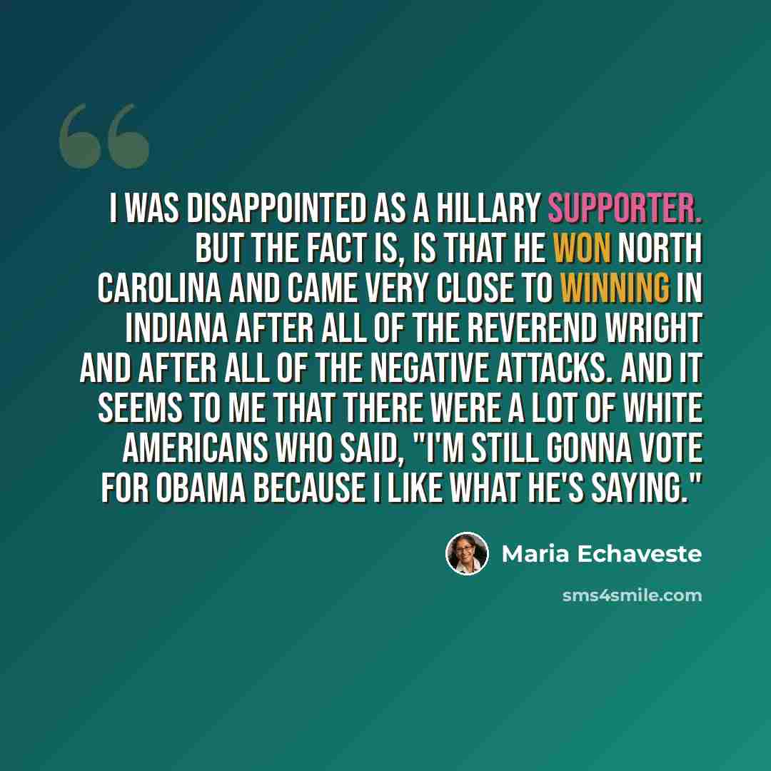 “I was disappointed as a Hillary supporter. But the fact is, is that he won North Carolina and came very close to winning in Indiana after all of the Reverend Wright and after all of the negative attacks. And it seems to me that there were a lot of white Americans who said, "I'm still gonna vote…” quote by Maria Echaveste