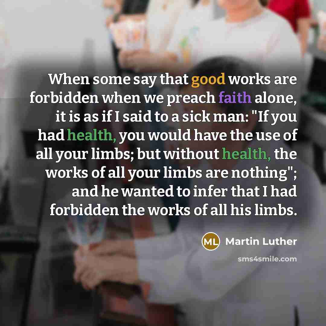 “When some say that good works are forbidden when we preach faith alone, it is as if I said to a sick man: "If you had health, you would have the use of all your limbs; but without health, the works of all your limbs are nothing"; and he wanted to infer that I had forbidden the works of all his…” quote by Martin Luther