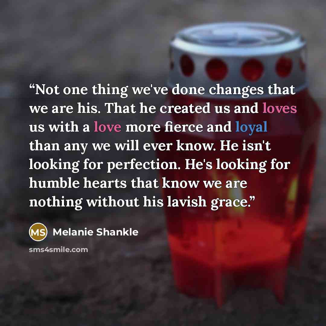 “Not one thing we've done changes that we are his. That he created us and loves us with a love more fierce and loyal than any we will ever know. He isn't looking for perfection. He's looking for humble hearts that know we are nothing without his lavish grace.” quote by Melanie Shankle