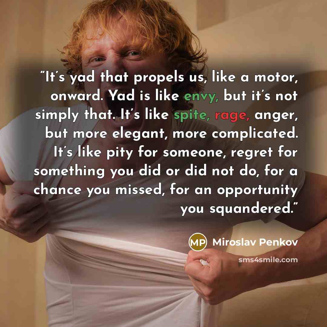 “It’s yad that propels us, like a motor, onward. Yad is like envy, but it’s not simply that. It’s like spite, rage, anger, but more elegant, more complicated. It’s like pity for someone, regret for something you did or did not do, for a chance you missed, for an opportunity you squandered.” quote by Miroslav Penkov