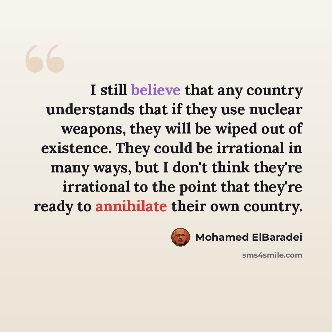 “I still believe that any country understands that if they use nuclear weapons, they will be wiped out of existence. They could be irrational in many ways, but I don't think they're irrational to the point that they're ready to annihilate their own country.” quote by Mohamed ElBaradei