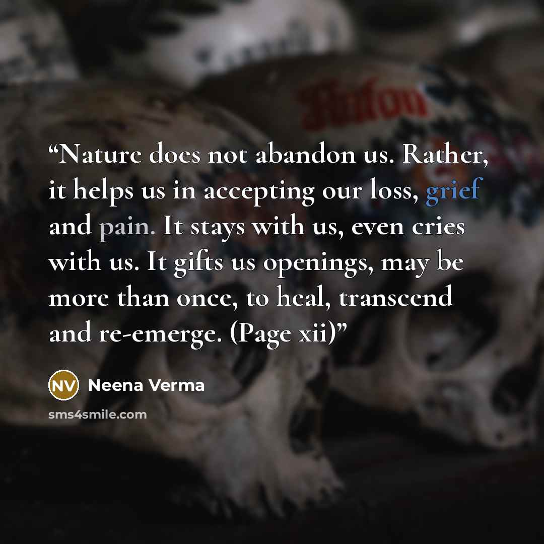 “Nature does not abandon us. Rather, it helps us in accepting our loss, grief and pain. It stays with us, even cries with us. It gifts us openings, may be more than once, to heal, transcend and re-emerge. (Page xii)” quote by Neena Verma
