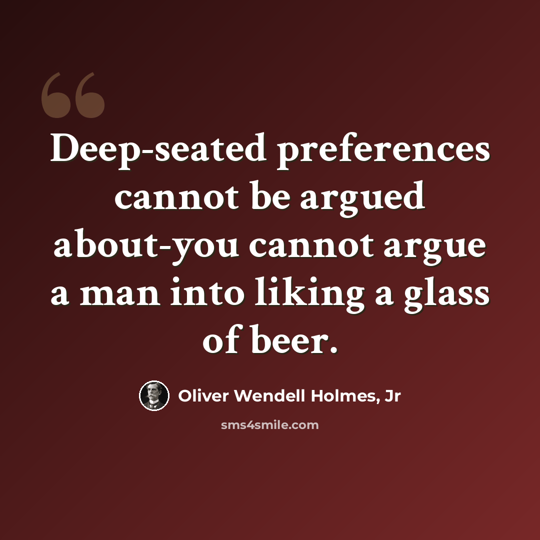“Deep-seated preferences cannot be argued about-you cannot argue a man into liking a glass of beer.” quote by Oliver Wendell Holmes, Jr